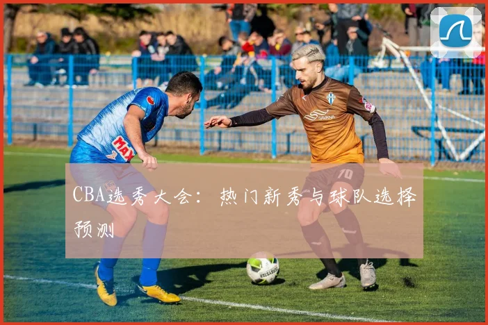 CBA选秀大会:热门新秀与球队选择预测